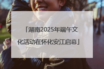 湖南2025年端午文化活动在怀化安江启幕